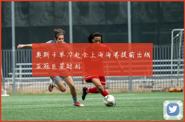 【MK体育 - MK SPORTS中国官方网站】奥斯卡单刀赴会上海海港提前出线亚冠巨星时刻