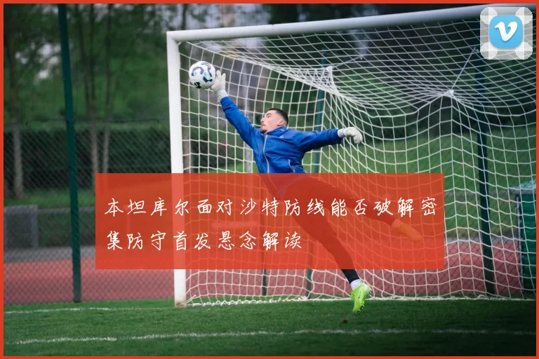 本坦库尔面对沙特防线能否破解密集防守首发悬念解读