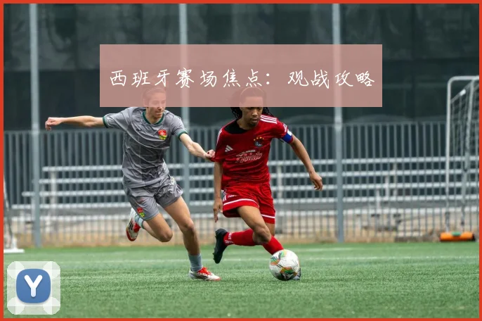 西班牙赛场焦点：观战攻略