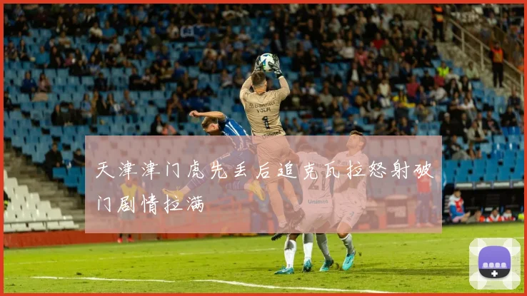 天津津门虎先丢后追克瓦拉怒射破门剧情拉满