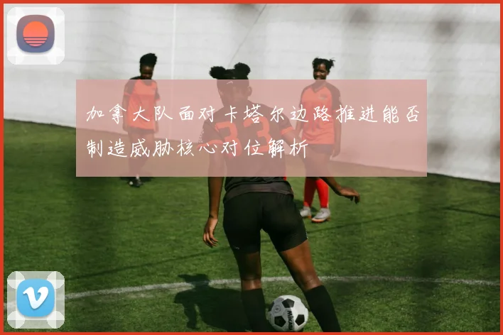 关于「加拿大队面对卡塔尔边路推进能否制造威胁核心对位解析」