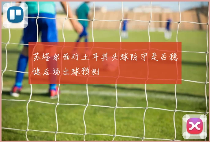 苏塔尔面对土耳其头球防守是否稳健后场出球预测 — 详细说明