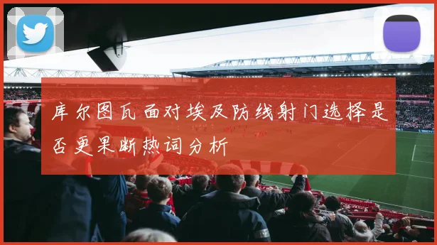 关于「库尔图瓦面对埃及防线射门选择是否更果断热词分析」
