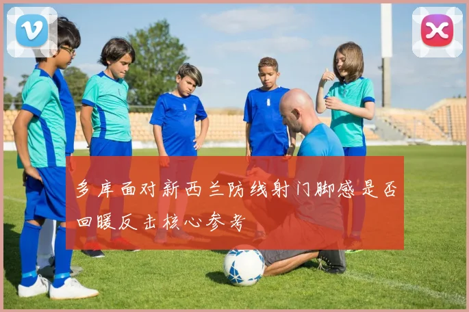 【MK体育 - MK SPORTS中国官方网站】多库面对新西兰防线射门脚感是否回暖反击核心参考