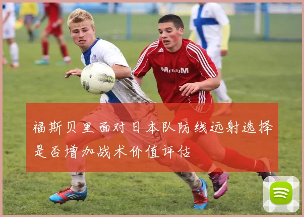 【MK体育 - MK SPORTS中国官方网站】福斯贝里面对日本队防线远射选择是否增加战术价值评估
