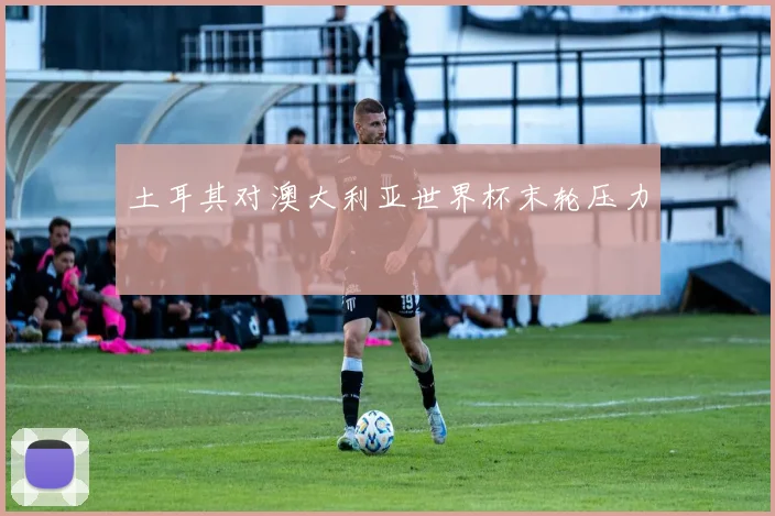 【MK体育 - MK SPORTS中国官方网站】土耳其对澳大利亚世界杯末轮压力
