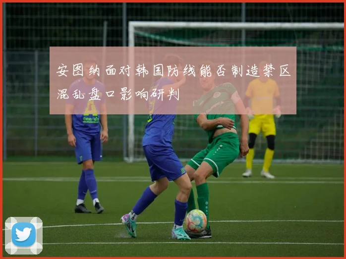 安图纳面对韩国防线能否制造禁区混乱盘口影响研判 — 详细说明