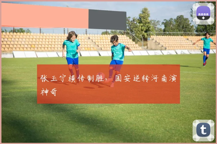张玉宁横传制胜，国安逆转河南演神奇