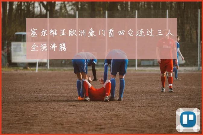 塞尔维亚欧洲豪门首回合连过三人全场沸腾