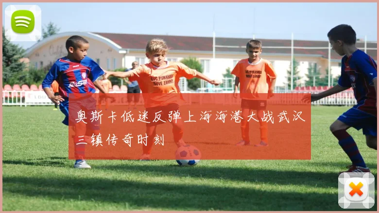奥斯卡低迷反弹上海海港大战武汉三镇传奇时刻 — 详细说明