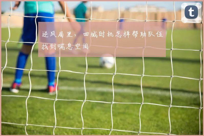 【MK体育 - MK SPORTS中国官方网站】逆风局里,回城时机怎样帮助队伍找到喘息空间