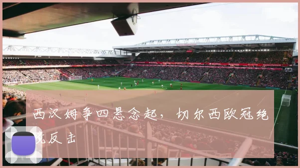 【MK体育 - MK SPORTS中国官方网站】西汉姆争四悬念起，切尔西欧冠绝境反击