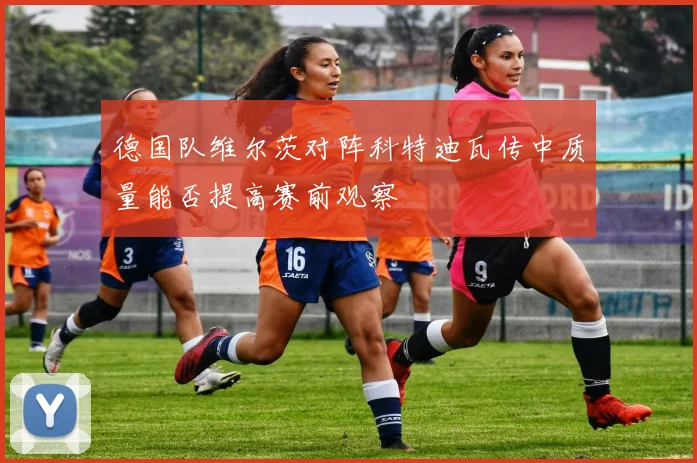 德国队维尔茨对阵科特迪瓦传中质量能否提高赛前观察