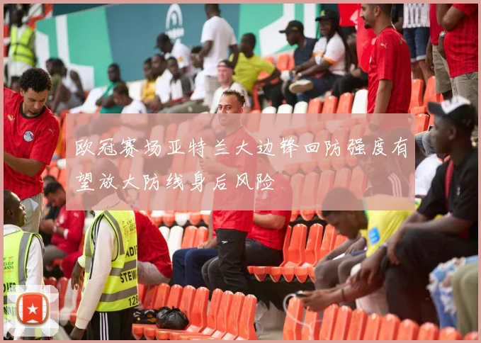 欧冠赛场亚特兰大边锋回防强度有望放大防线身后风险