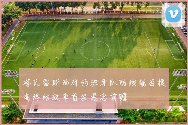 塔瓦雷斯面对西班牙队防线能否提高终结效率首发悬念前瞻