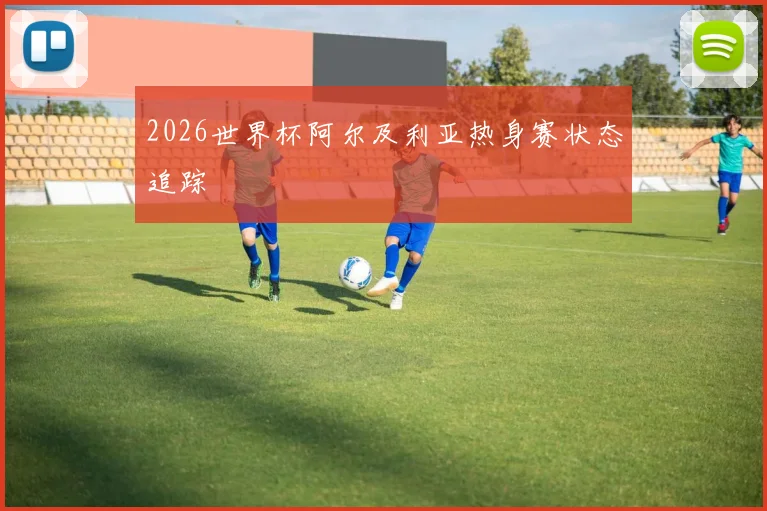 2026世界杯阿尔及利亚热身赛状态追踪