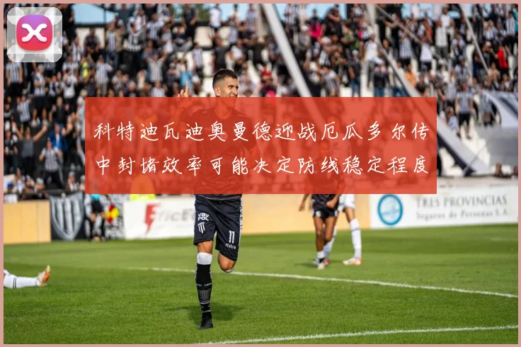 科特迪瓦迪奥曼德迎战厄瓜多尔传中封堵效率可能决定防线稳定程度