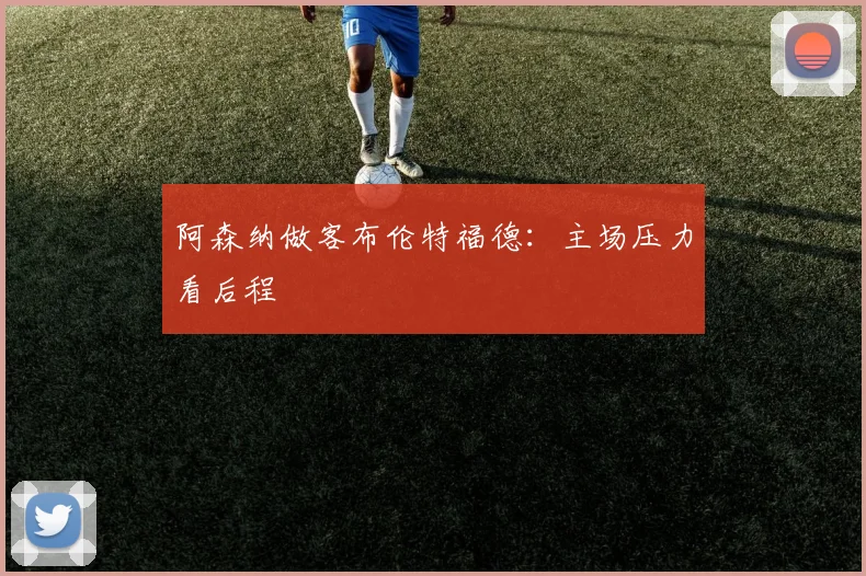 阿森纳做客布伦特福德:主场压力看后程