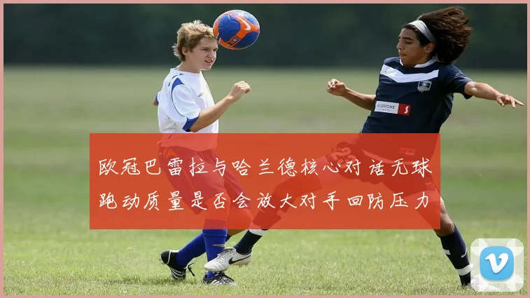 欧冠巴雷拉与哈兰德核心对话无球跑动质量是否会放大对手回防压力
