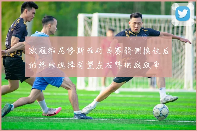 欧冠维尼修斯面对马赛弱侧换位后的终结选择有望左右阵地战效率