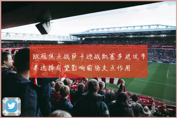 欧冠焦点战萨卡迎战凯塞多进攻节奏选择有望影响前场支点作用