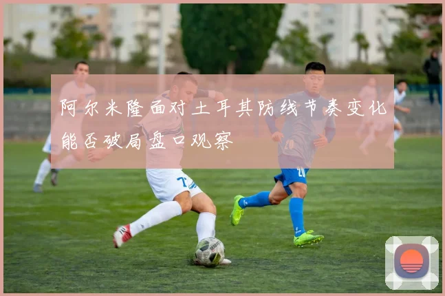 阿尔米隆面对土耳其防线节奏变化能否破局盘口观察