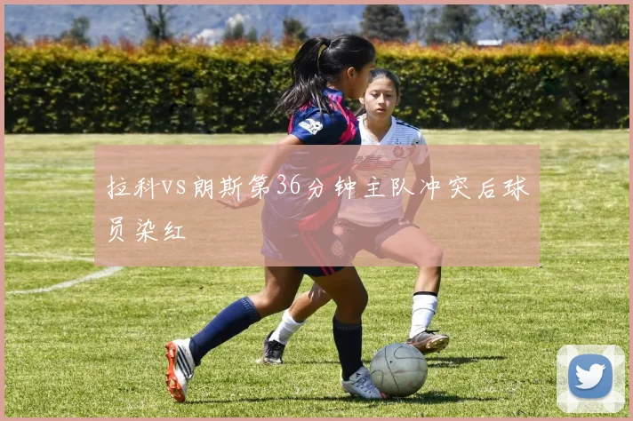 拉科vs朗斯第36分钟主队冲突后球员染红