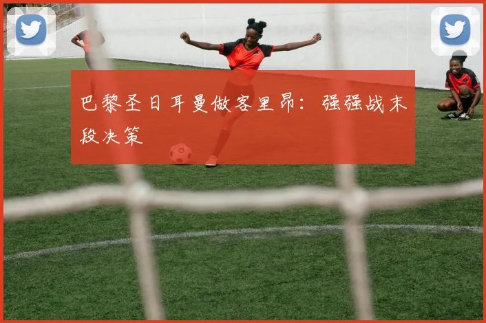 巴黎圣日耳曼做客里昂：强强战末段决策
