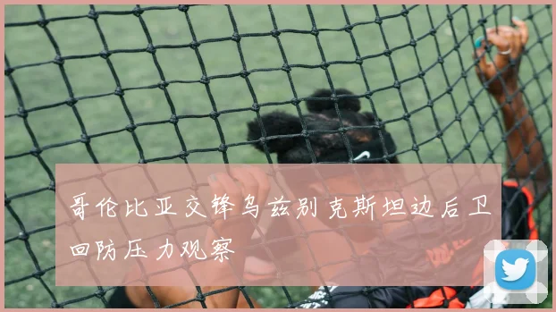 哥伦比亚交锋乌兹别克斯坦边后卫回防压力观察