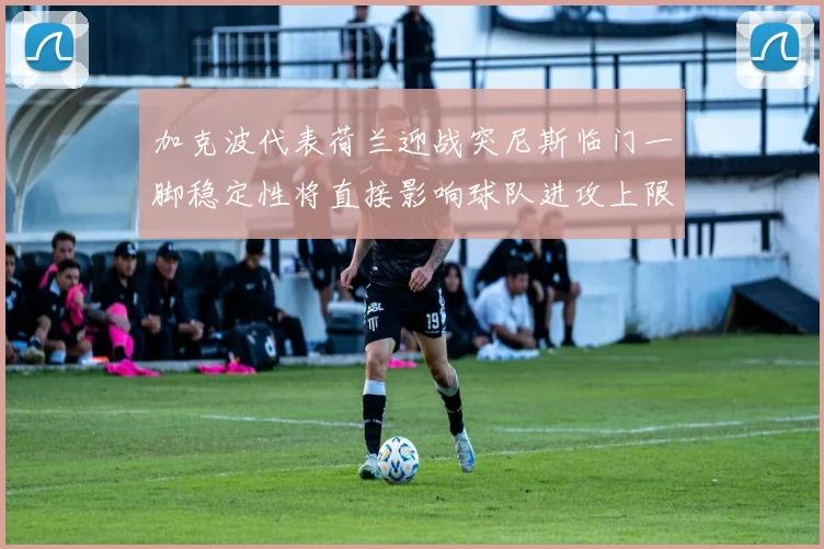 加克波代表荷兰迎战突尼斯临门一脚稳定性将直接影响球队进攻上限