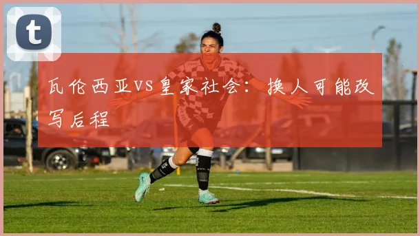瓦伦西亚vs皇家社会：换人可能改写后程