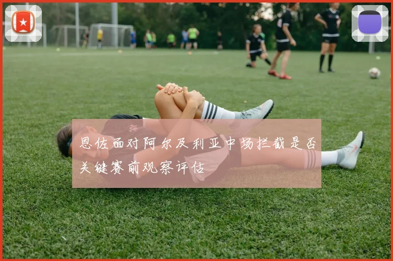 恩佐面对阿尔及利亚中场拦截是否关键赛前观察评估