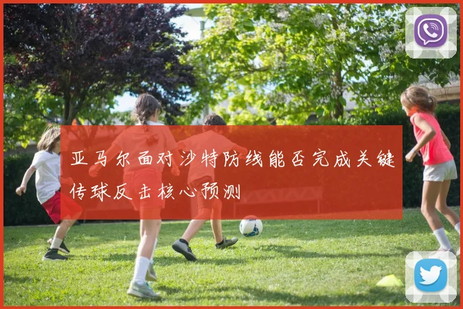 亚马尔面对沙特防线能否完成关键传球反击核心预测