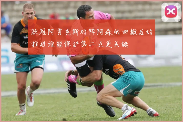 欧冠阿贾克斯对阵阿森纳回撤后的推进谁能保护第二点更关键