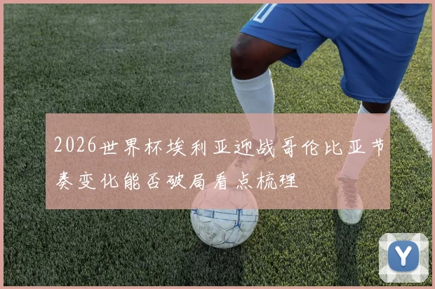 2026世界杯埃利亚迎战哥伦比亚节奏变化能否破局看点梳理