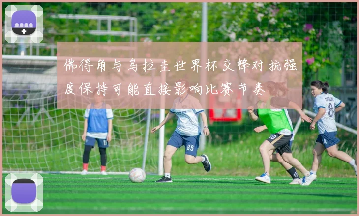 佛得角与乌拉圭世界杯交锋对抗强度保持可能直接影响比赛节奏