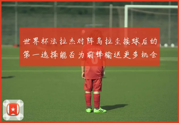 世界杯法拉杰对阵乌拉圭接球后的第一选择能否为前锋输送更多机会