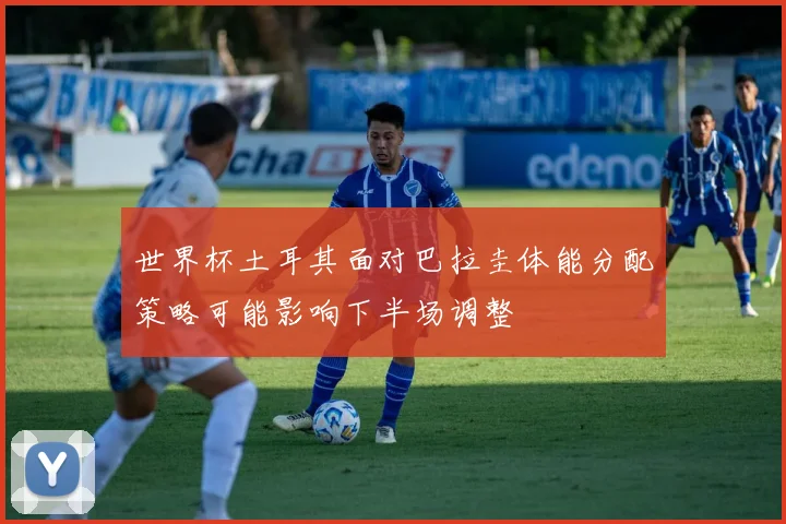 世界杯土耳其面对巴拉圭体能分配策略可能影响下半场调整