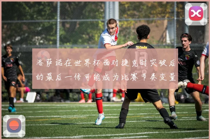 洛萨诺在世界杯面对捷克时突破后的最后一传可能成为比赛节奏变量