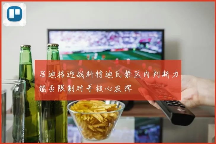 吕迪格迎战科特迪瓦禁区内判断力能否限制对手核心发挥